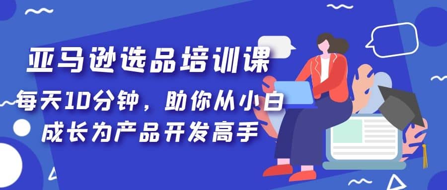 亚马逊选品培训课，每天10分钟，助你从小白成长为产品开发高手-选优云网创