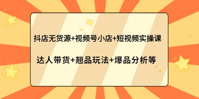 抖店无货源+视频号小店+短视频实操课：达人带货+翘品玩法+爆品分析等-选优云网创