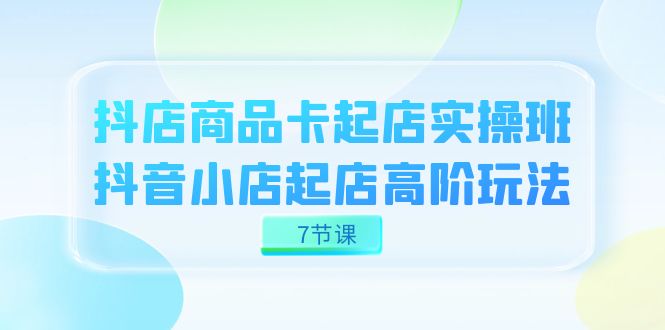 抖店-商品卡起店实战班，抖音小店起店高阶玩法（7节课）-选优云网创