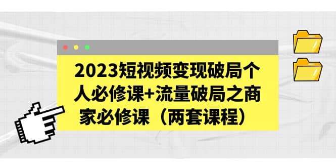 2023短视频变现破局个人必修课+流量破局之商家必修课（两套课程）-选优云网创