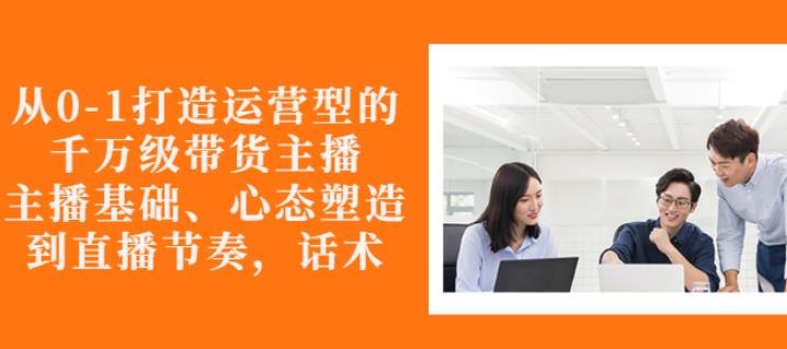 从0-1打造运营型的带货主播：主播基础、心态塑造，能力培养到直播节奏，话术进行全面讲解-选优云网创