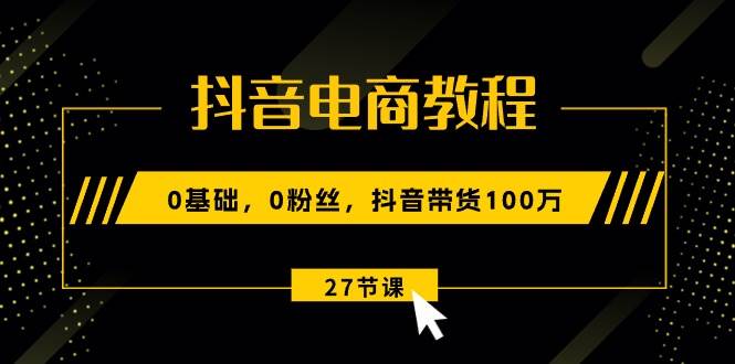 抖音电商教程：0基础，0粉丝，抖音带货100万（27节视频课）-选优云网创