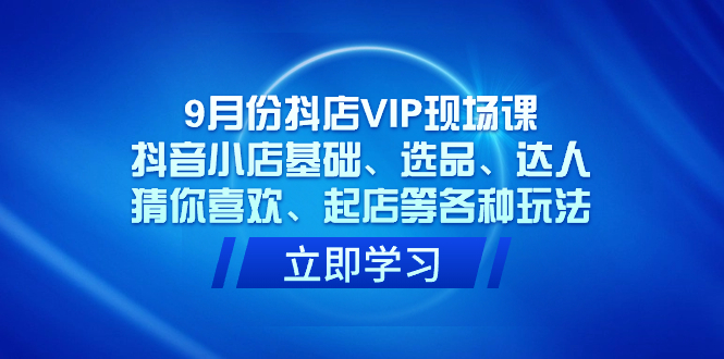 9月份抖店VIP现场课，抖音小店基础、选品、达人、猜你喜欢、起店等各种玩法-选优云网创