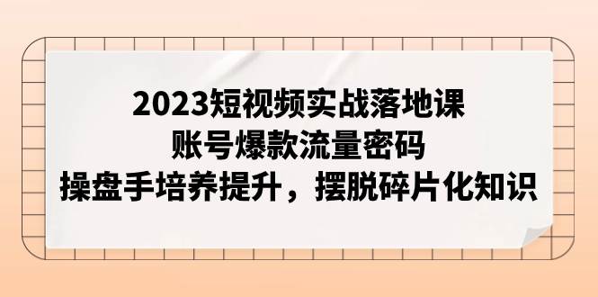 2023短视频实战落地课，账号爆款流量密码，操盘手培养提升，摆脱碎片化知识-选优云网创