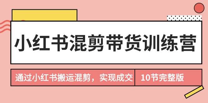 小红书混剪带货训练营，通过小红书搬运混剪，实现成交（10节课完结版）-选优云网创