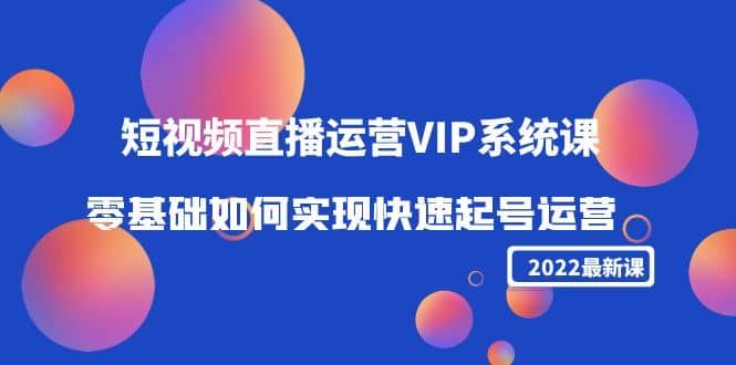 2022短视频直播运营VIP系统课：零基础如何实现快速起号运营（价值2999）-选优云网创