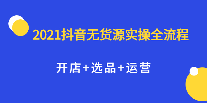 2021抖音无货源实操全流程，开店+选品+运营，全职兼职都可操作-选优云网创