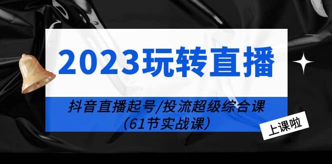 2023玩转直播线上课：抖音直播起号-投流超级干货（61节实战课）-选优云网创