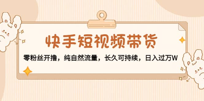 快手短视频带货：零粉丝开撸，纯自然流量，长久可持续-选优云网创