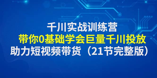 千川实战训练营：带你0基础学会巨量千川投放，助力短视频带货（21节完整版）-选优云网创