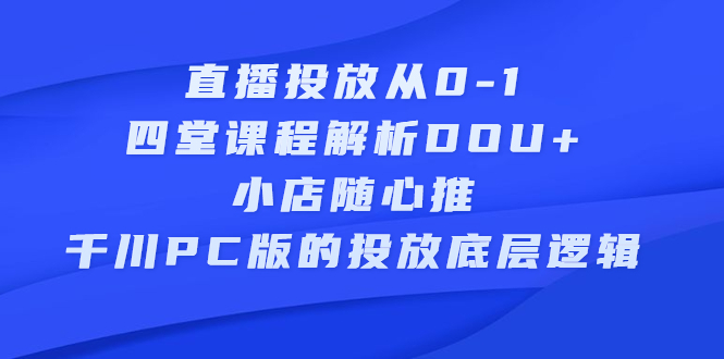 直播投放从0-1，四堂课程解析DOU+、小店随心推、千川PC版的投放底层逻辑-选优云网创