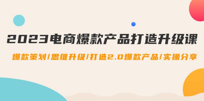 2023电商爆款产品打造升级课：爆款策划/思维升级/打造2.0爆款产品/【推荐】-选优云网创