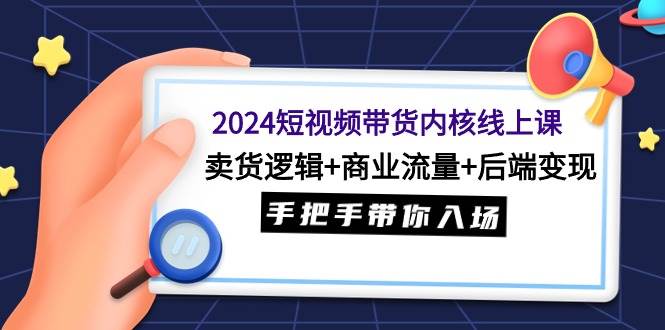 2024短视频带货内核线上课：卖货逻辑+商业流量+后端变现，手把手带你入场-选优云网创