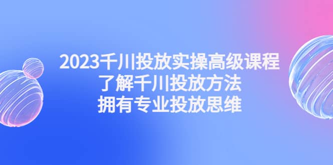 2023千川投放实操高级课程：了解千川投放方法，拥有专业投放思维-选优云网创