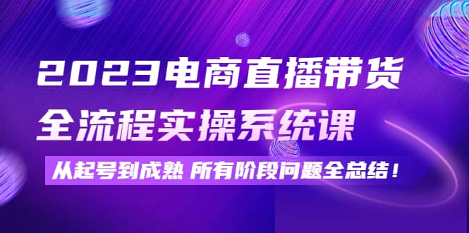 2023电商直播带货全流程实操系统课：从起号到成熟所有阶段问题全总结-选优云网创