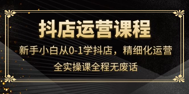 抖店运营，新手小白从0-1学抖店，精细化运营，全实操课全程无废话-选优云网创