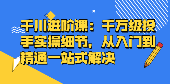 千川进阶课：千川投放细节实操，从入门到精通一站式解决-选优云网创