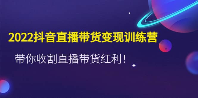 2022抖音直播带货变现训练营，带你收割直播带货红利-选优云网创