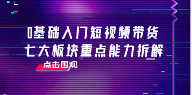 0基础入门短视频带货，七大板块重点能力拆解，7节精品课4小时干货-选优云网创