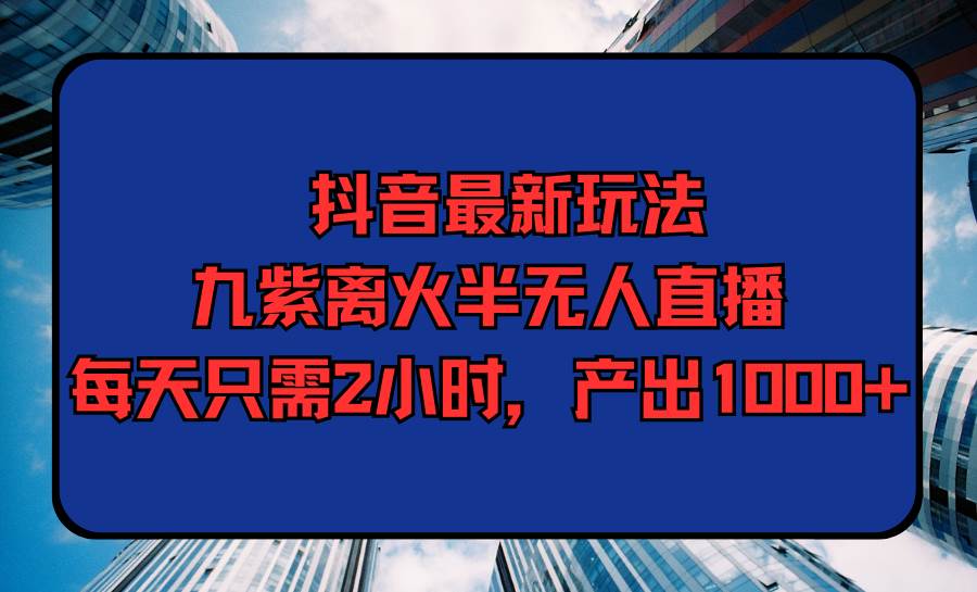 抖音最新玩法，九紫离火半无人直播，每天只需2小时，产出1000+-选优云网创