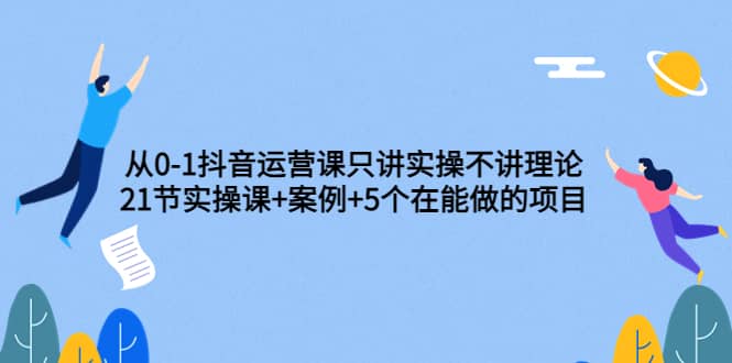 从0-1抖音运营课只讲实操不讲理论：21节实操课+案例+5个在能做的项目-选优云网创