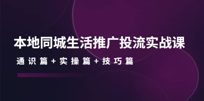 本地同城生活推广投流实战课：通识篇+实操篇+技巧篇-选优云网创