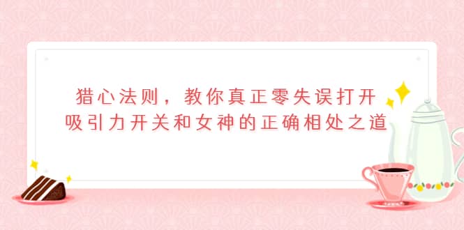 猎心法则，教你真正零失误打开吸引力开关和女神的正确相处之道-选优云网创