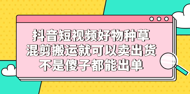 抖音短视频好物种草，混剪搬运就可以卖出货，不是傻子都能出单-选优云网创