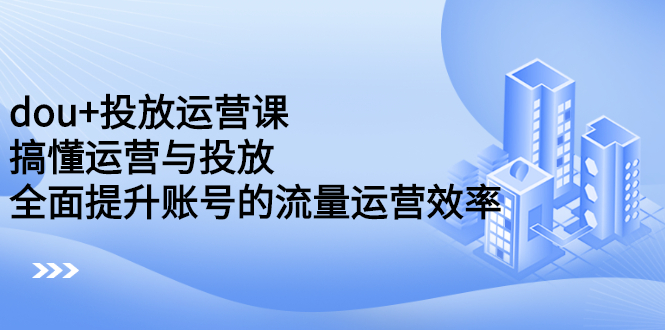 dou+投放运营课：搞懂运营与投放，全面提升账号的流量运营效率-选优云网创