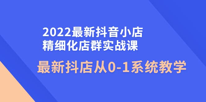 2022最新抖音小店精细化店群实战课，最新抖店从0-1系统教学-选优云网创