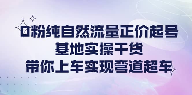 0粉纯自然流量正价起号基地实操干货，带你上车实现弯道超车-选优云网创