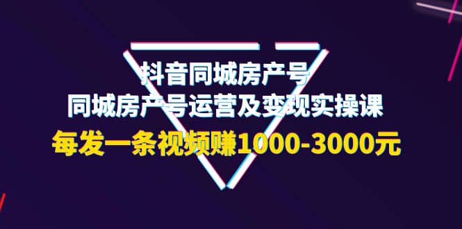 抖音同城房产号，同城房产号运营及变现实操课，每发一条视频赚1000-3000元-选优云网创