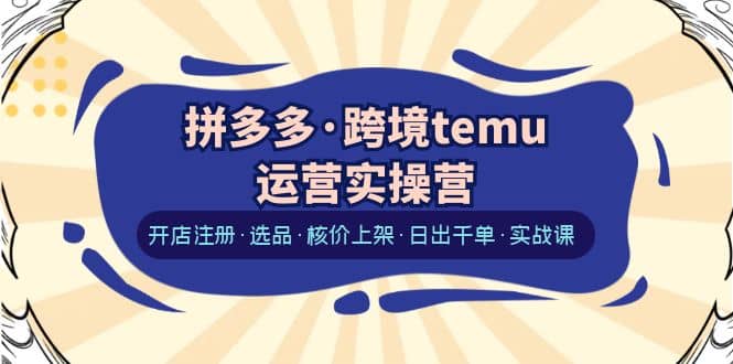 拼多多·跨境temu运营实操营：开店注册·选品·核价上架·日出千单·实战课-选优云网创