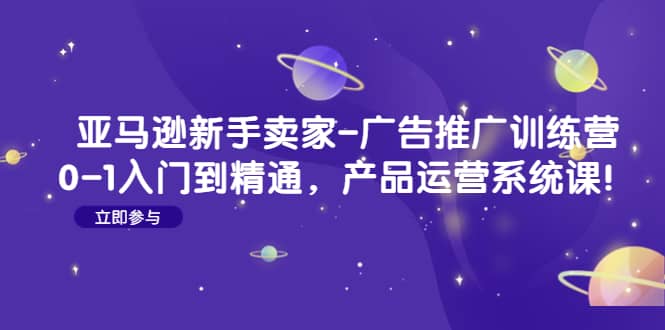 亚马逊新手卖家-广告推广训练营：0-1入门到精通，产品运营系统课-选优云网创