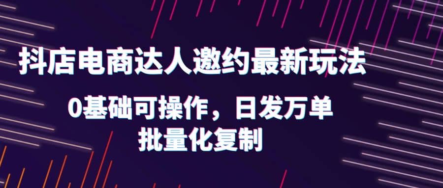 抖店电商达人邀约最新玩法，0基础可操作，日发万单，批量化复制-选优云网创