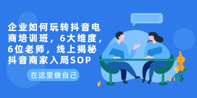 企业如何玩转抖音电商培训班，6大维度，6位老师，线上揭秘抖音商家入局SOP-选优云网创