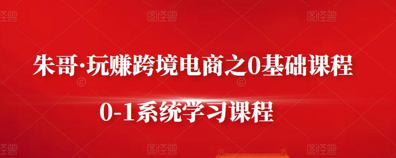 朱哥·玩赚跨境电商之0基础课程，0-1系统学习课程-选优云网创