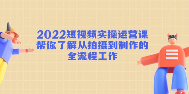 2022短视频实操运营课：帮你了解从拍摄到制作的全流程工作-选优云网创