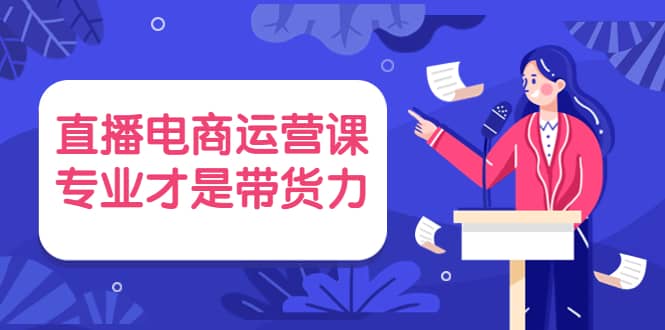 直播电商运营课，专业才是带货力 价值699-选优云网创