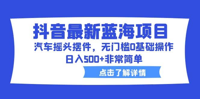 抖音最新蓝海项目，汽车摇头摆件，无门槛0基础操作，日入500+非常简单-选优云网创