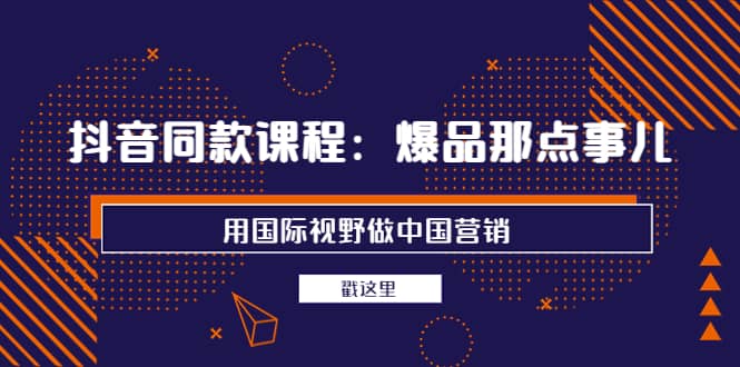 抖音同款课程：爆品那点事儿，用国际视野做中国营销（20节课）-选优云网创