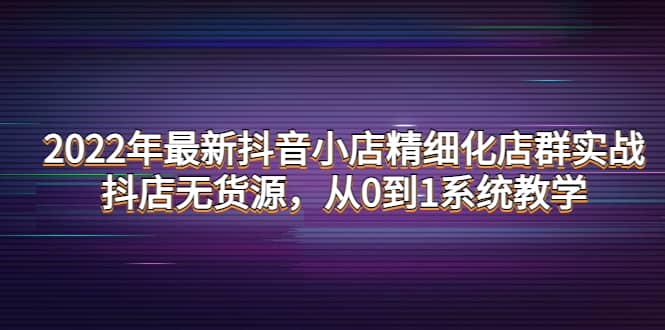 2022年最新抖音小店精细化店群实战，抖店无货源，从0到1系统教学-选优云网创