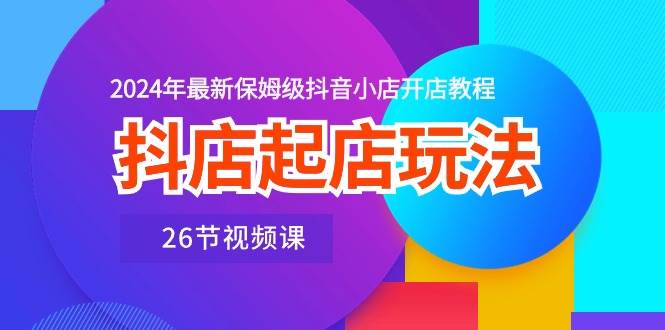 抖店起店玩法，2024年最新保姆级抖音小店开店教程（26节视频课）-选优云网创