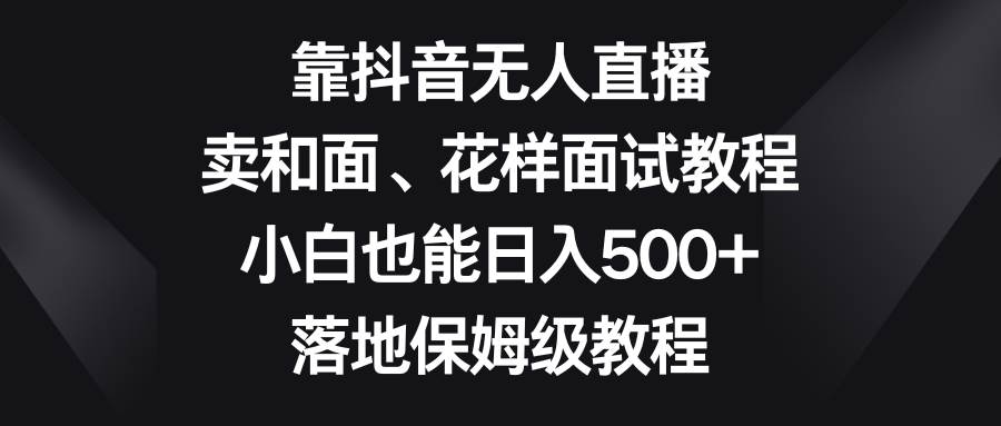 靠抖音无人直播，卖和面、花样面试教程，小白也能日入500+，落地保姆级教程-选优云网创