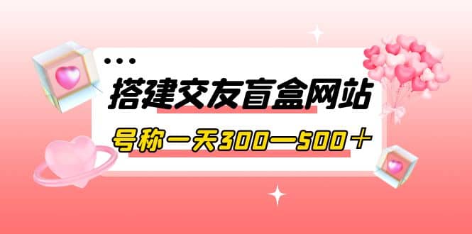 搭建交友盲盒网站，号称一天300—500＋【源码+教程】-选优云网创