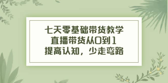 七天零基础带货教学，直播带货从0到1，提高认知，少走弯路-选优云网创