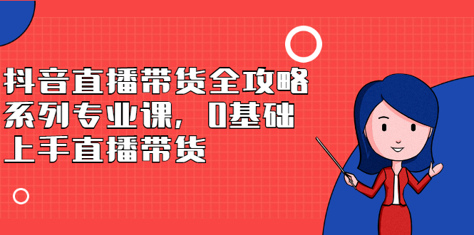 抖音直播带货全攻略系列专业课，0基础上手直播带货-选优云网创