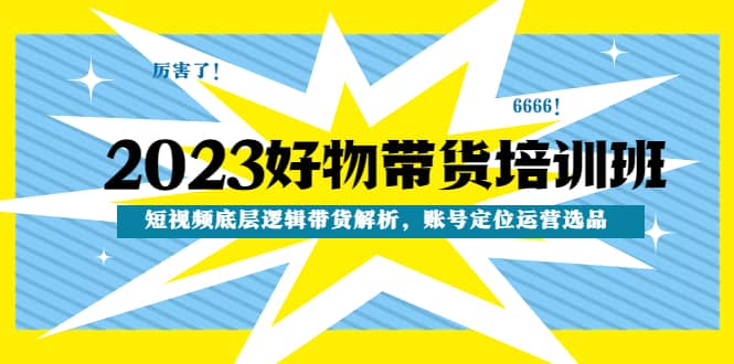 2023好物带货培训班：短视频底层逻辑带货解析，账号定位运营选品-选优云网创