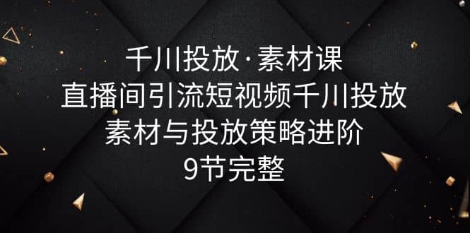 千川投放·素材课：直播间引流短视频千川投放素材与投放策略进阶，9节完整-选优云网创