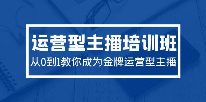 2024运营型主播培训班：从0到1教你成为金牌运营型主播（29节课）-选优云网创